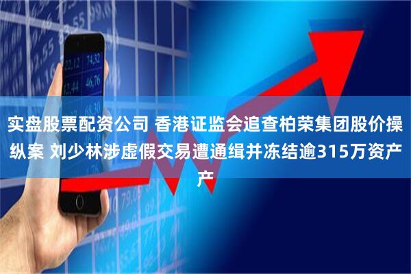 实盘股票配资公司 香港证监会追查柏荣集团股价操纵案 刘少林涉虚假交易遭通缉并冻结逾315万资产