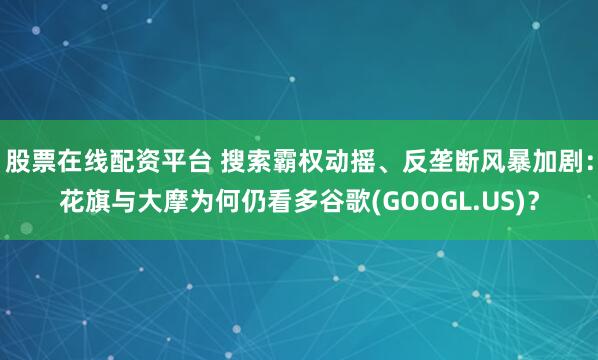股票在线配资平台 搜索霸权动摇、反垄断风暴加剧：花旗与大摩为何仍看多谷歌(GOOGL.US)？