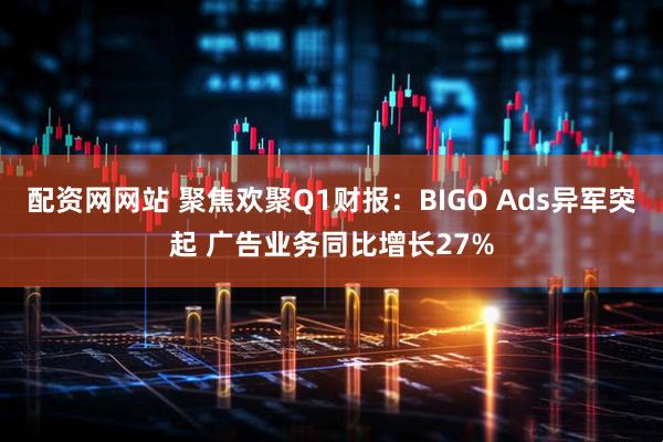 配资网网站 聚焦欢聚Q1财报：BIGO Ads异军突起 广告业务同比增长27%