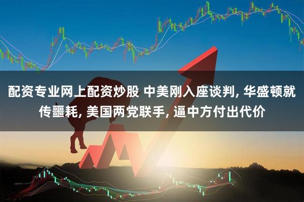 配资专业网上配资炒股 中美刚入座谈判, 华盛顿就传噩耗, 美国两党联手, 逼中方付出代价
