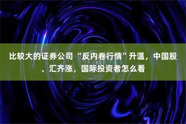 比较大的证券公司 “反内卷行情”升温，中国股、汇齐涨，国际投资者怎么看