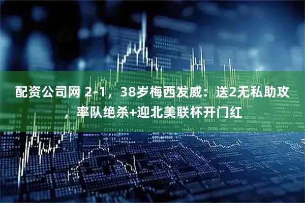 配资公司网 2-1，38岁梅西发威：送2无私助攻，率队绝杀+迎北美联杯开门红