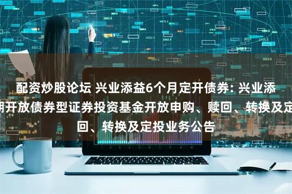 配资炒股论坛 兴业添益6个月定开债券: 兴业添益6个月定期开放债券型证券投资基金开放申购、赎回、转换及定投业务公告