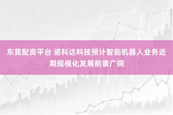 东莞配资平台 诺科达科技预计智能机器人业务近期规模化发展前景广阔
