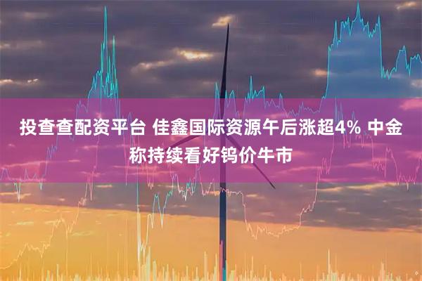 投查查配资平台 佳鑫国际资源午后涨超4% 中金称持续看好钨价牛市