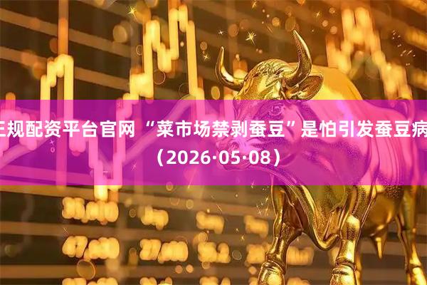 正规配资平台官网 “菜市场禁剥蚕豆”是怕引发蚕豆病？（2026·05·08）
