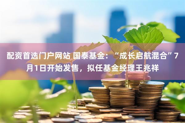 配资首选门户网站 国泰基金：“成长启航混合”7月1日开始发售，拟任基金经理王兆祥