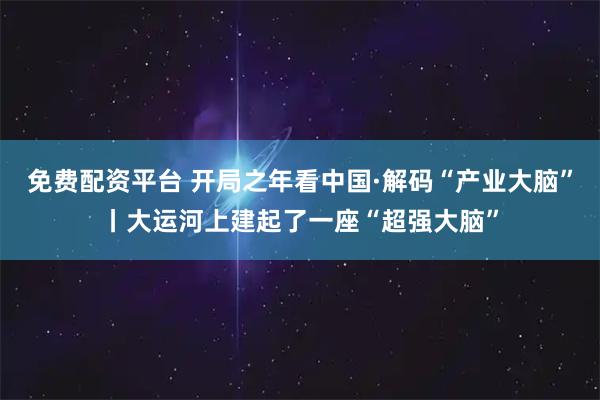 免费配资平台 开局之年看中国·解码“产业大脑”丨大运河上建起了一座“超强大脑”